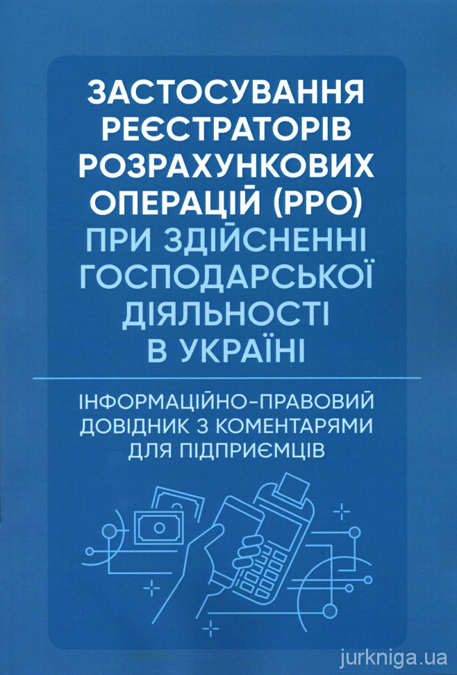 Застосування реєстраторів розрахункових операцій (РРО) при здійсненні господарської діяльності в Україні. Інформаційно-правовий довідник з коментарями для підприємців - 154284
